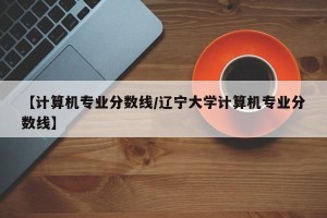 【计算机专业分数线/辽宁大学计算机专业分数线】