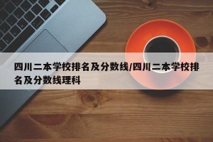 四川二本学校排名及分数线/四川二本学校排名及分数线理科