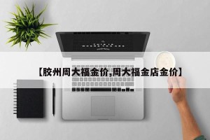 【胶州周大福金价,周大福金店金价】