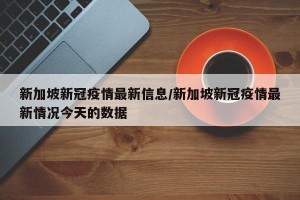 新加坡新冠疫情最新信息/新加坡新冠疫情最新情况今天的数据