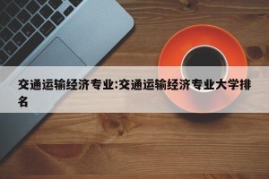 交通运输经济专业:交通运输经济专业大学排名