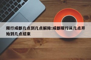限行成都几点到几点解除:成都限行从几点开始到几点结束