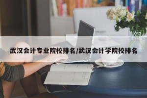 武汉会计专业院校排名/武汉会计学院校排名