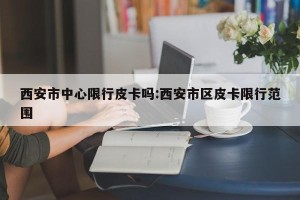 西安市中心限行皮卡吗:西安市区皮卡限行范围