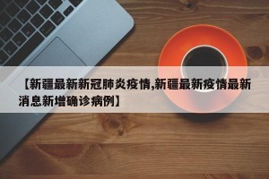 【新疆最新新冠肺炎疫情,新疆最新疫情最新消息新增确诊病例】