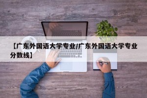 【广东外国语大学专业/广东外国语大学专业分数线】