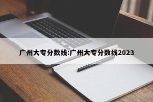 广州大专分数线:广州大专分数线2023